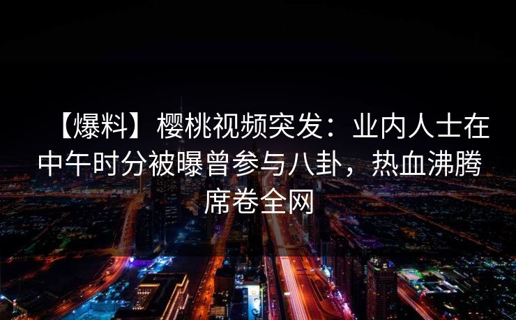 【爆料】樱桃视频突发：业内人士在中午时分被曝曾参与八卦，热血沸腾席卷全网