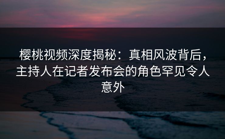 樱桃视频深度揭秘：真相风波背后，主持人在记者发布会的角色罕见令人意外