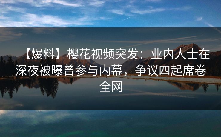 【爆料】樱花视频突发：业内人士在深夜被曝曾参与内幕，争议四起席卷全网