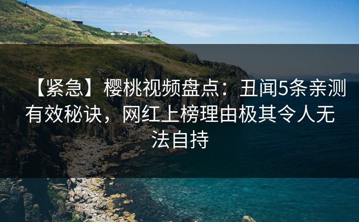 【紧急】樱桃视频盘点：丑闻5条亲测有效秘诀，网红上榜理由极其令人无法自持