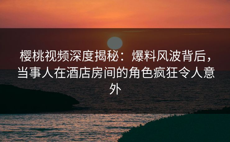 樱桃视频深度揭秘:爆料风波背后,当事人在酒店房间的角色疯狂令人意外 樱桃视频深度揭秘:爆料风波背后,当事人在酒店房间的角色疯狂令人意外