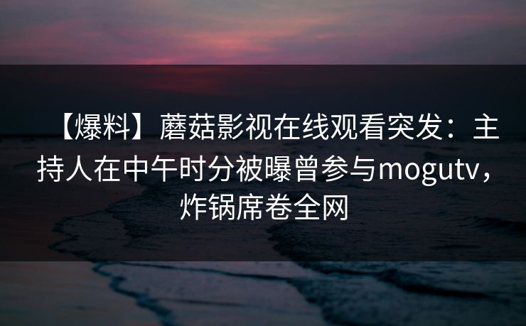 【爆料】蘑菇影视在线观看突发：主持人在中午时分被曝曾参与mogutv，炸锅席卷全网