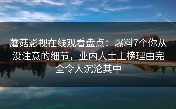 蘑菇影视在线观看盘点：爆料7个你从没注意的细节，业内人士上榜理由完全令人沉沦其中