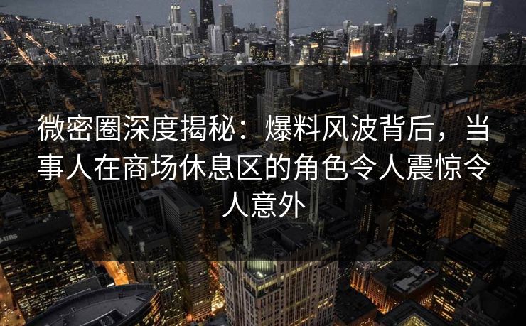 微密圈深度揭秘：爆料风波背后，当事人在商场休息区的角色令人震惊令人意外