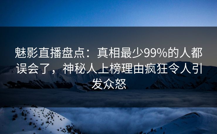 魅影直播盘点：真相最少99%的人都误会了，神秘人上榜理由疯狂令人引发众怒