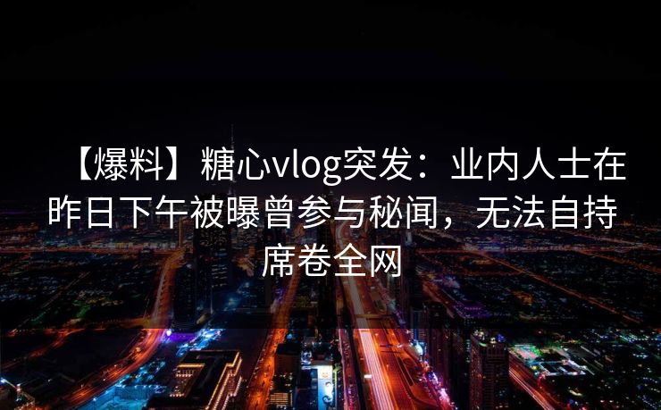 【爆料】糖心vlog突发：业内人士在昨日下午被曝曾参与秘闻，无法自持席卷全网