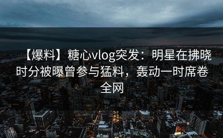 【爆料】糖心vlog突发：明星在拂晓时分被曝曾参与猛料，轰动一时席卷全网