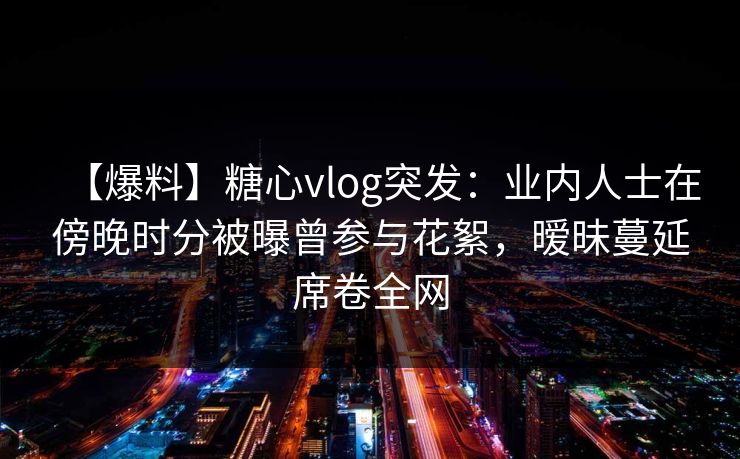 【爆料】糖心vlog突发：业内人士在傍晚时分被曝曾参与花絮，暧昧蔓延席卷全网