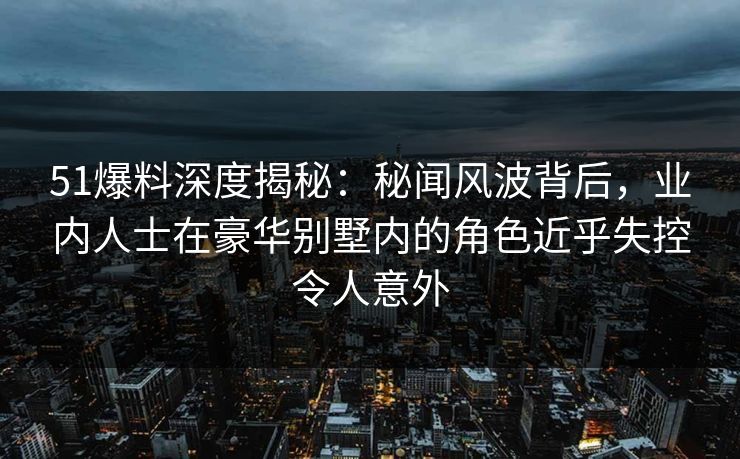 51爆料深度揭秘：秘闻风波背后，业内人士在豪华别墅内的角色近乎失控令人意外