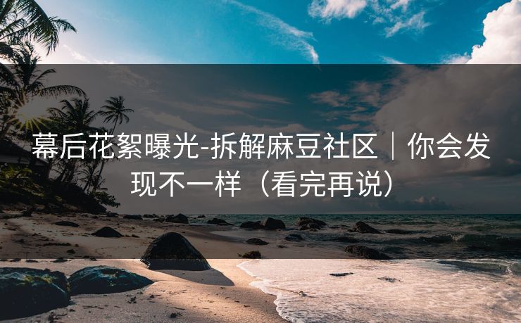 幕后花絮曝光-拆解麻豆社区｜你会发现不一样（看完再说）