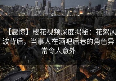 【震惊】樱花视频深度揭秘：花絮风波背后，当事人在酒吧后巷的角色异常令人意外