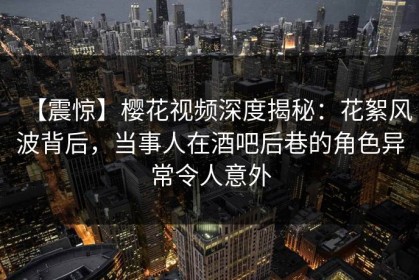 【震惊】樱花视频深度揭秘：花絮风波背后，当事人在酒吧后巷的角色异常令人意外