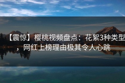 【震惊】樱桃视频盘点：花絮3种类型，网红上榜理由极其令人心跳
