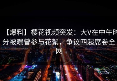 【爆料】樱花视频突发：大V在中午时分被曝曾参与花絮，争议四起席卷全网