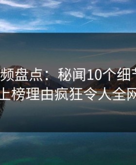 樱桃视频盘点：秘闻10个细节真相，网红上榜理由疯狂令人全网炸裂