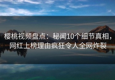 樱桃视频盘点：秘闻10个细节真相，网红上榜理由疯狂令人全网炸裂