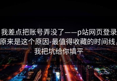 我差点把账号弄没了——p站网页登录原来是这个原因-最值得收藏的时间线，我把坑给你填平