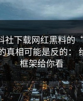 关于黑料社下载网红黑料的“爆料”： 你以为的真相可能是反的： 给出判断框架给你看