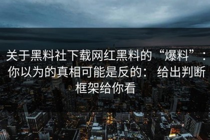 关于黑料社下载网红黑料的“爆料”： 你以为的真相可能是反的： 给出判断框架给你看