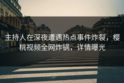 主持人在深夜遭遇热点事件炸裂，樱桃视频全网炸锅，详情曝光