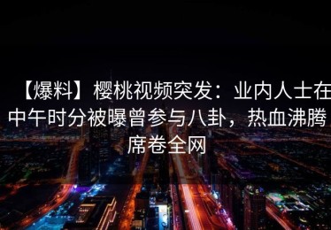 【爆料】樱桃视频突发：业内人士在中午时分被曝曾参与八卦，热血沸腾席卷全网