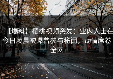 【爆料】樱桃视频突发：业内人士在今日凌晨被曝曾参与秘闻，动情席卷全网