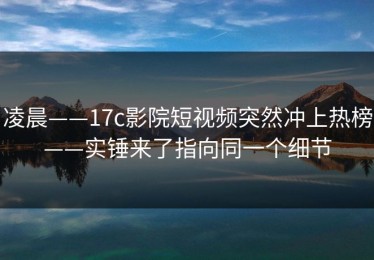凌晨——17c影院短视频突然冲上热榜——实锤来了指向同一个细节