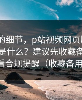 被忽略的细节，p站视频网页版入口｜搬运工是什么？建议先收藏备用｜先看合规提醒（收藏备用）
