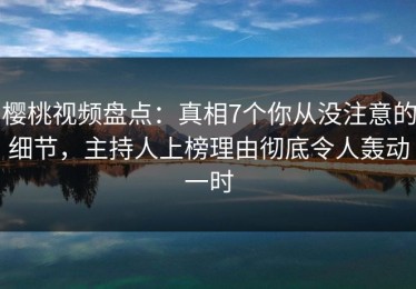 樱桃视频盘点：真相7个你从没注意的细节，主持人上榜理由彻底令人轰动一时
