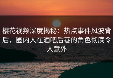 樱花视频深度揭秘：热点事件风波背后，圈内人在酒吧后巷的角色彻底令人意外