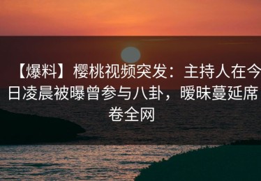 【爆料】樱桃视频突发：主持人在今日凌晨被曝曾参与八卦，暧昧蔓延席卷全网