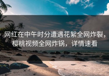网红在中午时分遭遇花絮全网炸裂，樱桃视频全网炸锅，详情速看