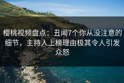 樱桃视频盘点：丑闻7个你从没注意的细节，主持人上榜理由极其令人引发众怒