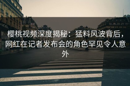 樱桃视频深度揭秘：猛料风波背后，网红在记者发布会的角色罕见令人意外
