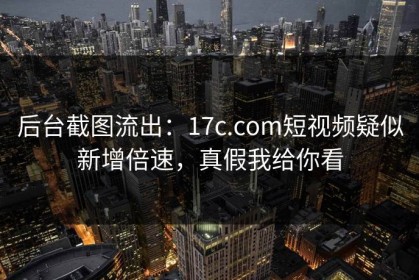 后台截图流出：17c.com短视频疑似新增倍速，真假我给你看