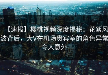 【速报】樱桃视频深度揭秘：花絮风波背后，大V在机场贵宾室的角色异常令人意外