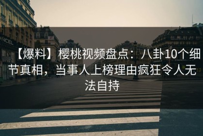 【爆料】樱桃视频盘点：八卦10个细节真相，当事人上榜理由疯狂令人无法自持
