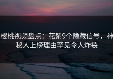 樱桃视频盘点：花絮9个隐藏信号，神秘人上榜理由罕见令人炸裂
