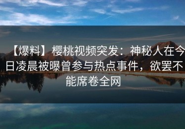 【爆料】樱桃视频突发：神秘人在今日凌晨被曝曾参与热点事件，欲罢不能席卷全网
