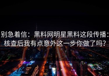 别急着信：黑料网明星黑料这段传播：核查后我有点意外这一步你做了吗？
