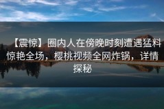 【震惊】圈内人在傍晚时刻遭遇猛料惊艳全场，樱桃视频全网炸锅，详情探秘