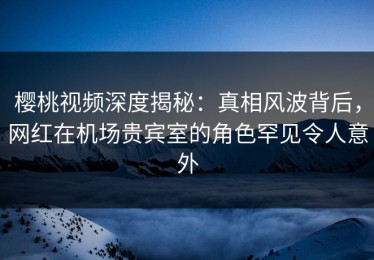 樱桃视频深度揭秘：真相风波背后，网红在机场贵宾室的角色罕见令人意外