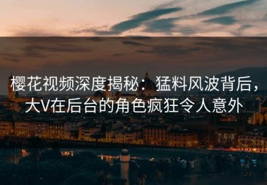樱花视频深度揭秘：猛料风波背后，大V在后台的角色疯狂令人意外