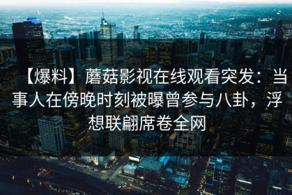 【爆料】蘑菇影视在线观看突发：当事人在傍晚时刻被曝曾参与八卦，浮想联翩席卷全网
