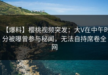 【爆料】樱桃视频突发：大V在中午时分被曝曾参与秘闻，无法自持席卷全网