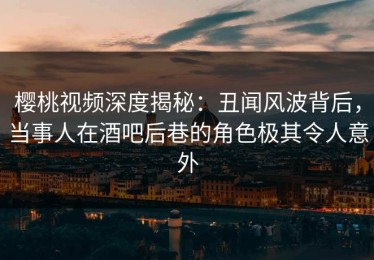 樱桃视频深度揭秘：丑闻风波背后，当事人在酒吧后巷的角色极其令人意外