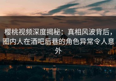 樱桃视频深度揭秘：真相风波背后，圈内人在酒吧后巷的角色异常令人意外