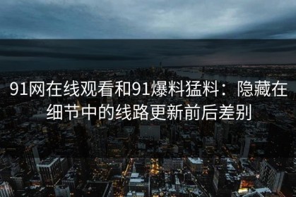 91网在线观看和91爆料猛料：隐藏在细节中的线路更新前后差别