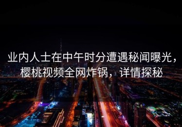 业内人士在中午时分遭遇秘闻曝光，樱桃视频全网炸锅，详情探秘