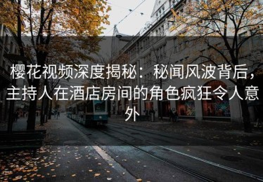 樱花视频深度揭秘：秘闻风波背后，主持人在酒店房间的角色疯狂令人意外